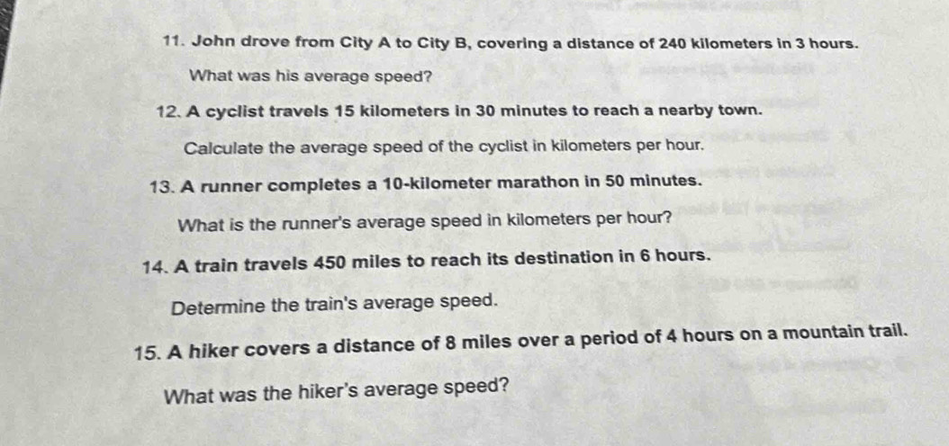 John drove from City A to City B, covering a distance of 240 kilometers in 3 hours. 
What was his average speed? 
12. A cyclist travels 15 kilometers in 30 minutes to reach a nearby town. 
Calculate the average speed of the cyclist in kilometers per hour. 
13. A runner completes a 10-kilometer marathon in 50 minutes. 
What is the runner's average speed in kilometers per hour? 
14. A train travels 450 miles to reach its destination in 6 hours. 
Determine the train's average speed. 
15. A hiker covers a distance of 8 miles over a period of 4 hours on a mountain trail. 
What was the hiker's average speed?