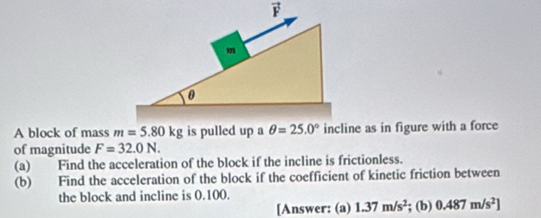 A block of mass m=5.80kg is pulled up aincline as in figure with a force
of magnitude F=32.0N.
(a) Find the acceleration of the block if the incline is frictionless.
(b) Find the acceleration of the block if the coefficient of kinetic friction between
the block and incline is 0.100.
[Answer: (a) 1.37m/s^2; (b) 0.487m/s^2]