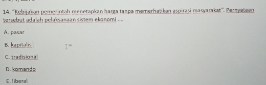 “Kebijakan pemerintah menetapkan harga tanpa memerhatikan aspirasi masyarakat”. Pernyataan
tersebut adalah pelaksanaan sistem ekonomi ....
A. pasar
B. kapitalis I^=
C. tradisional
D. komando
E. liberal