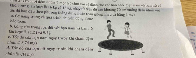 au 2: Trò chơi đệm nhún là một trò chơi vui vẻ dành cho các bạn nhỏ . Bạn nam và bạn nữ có
khối lượng lần lượt là 16 kg và 13 kg, nhảy từ trên độ cao khoảng 70 cm xuống đệm nhún với
tốc độ ban đầu theo phương thẳng đứng hoàn toàn giống nhau và bằng 1 m/s
a. Cơ năng trong cả quá trình chuyển động được
bảo toàn.
b. Công của trọng lực đối với bạn nam và bạn nữ
lần lượt là 11, 2 J và 9, 1 J.
No
c. Tốc độ của bạn nam ngay trước khi chạm đệm
Thủ
nhún là 3,74 m/s
d. Tốc độ của bạn nữ ngay trước khi chạm đệm
nhún là sqrt(14)m/s