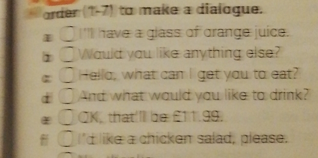 arder(1 -frac 3 to make a dialogue. 
I''I have a glass of grange juice. 
Would you like anything else? 
Hello, what can I get you to eat? 
And what would you like to drink? 
CK, that'll be £11.99. 
'd like a chicken salad, please.