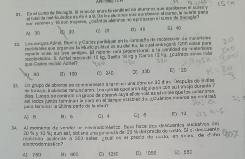 ARITMETICA
31. En el curso de Biología, la relación entre la cantidad de alumnos que aprobaron el curso y
el total de matriculados es de 4 a 9. De los alumnos que aprobaron el curso, la cuarta parte
son varones y 15 son mujeres, ¿cuántos alumnos no aprobaron el curso de Biología?
A) 30 B 20 C) 25 D) 45 E 40
32. Los amigos Adriel, Benito y Carlos participan en la campaña de recolección de rateriales
reciciables que organiza la Municipalidad de su distrito, la cual entregará 1200 soles para
repartir entre los tres amigos. El reparto será proporcional a la cantidad de materiales
recolectados. Si Adriel recolectó 15 kg, Benito 18 kg y Carlos 12 kg, ¿cuántos solas más
que Carlos recibió Adriel?
80 B) 160 C) 240 D) 320 E) 120
33. Un grupo de obreros se comprometen a terminar una obra en 20 días. Después de 8 días
de trabajo, 5 obreros renunciaron. Los que se quedaron siguieron con su trabajo durante 7
días. Luego, se contrata un grupo de obreros cuya eficiencia es el doble que los anteriores,
así todos juntos terminan la obra en el tiempo establecido. ¿Cuántos obreros se contrató
para terminar la última parte de la obra?
A) B B) 5 C) 4 D) 6 E) 12
34. Al momento de vender un electrodoméstico, Sara hace dos descuentos sucesivos del
20 % y 10 %; aun así, obtiene una ganancia del 20 % del precio de costo. Si el descuento
realizado asciende a 350 soles, ¿cuál es el precio de costo, en soles, de dicho
electrodoméstico?
A) 750 B) 900 C) 1250 D) 1050 E) 850