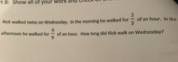 rt B: Show all of your work and che 
Rick walked twice on Wednesday. In the morning he walked for  2/3  of an hour. In the 
afternoon he walked for  6/9  of an hour. How long did Rick walk on Wednesday?