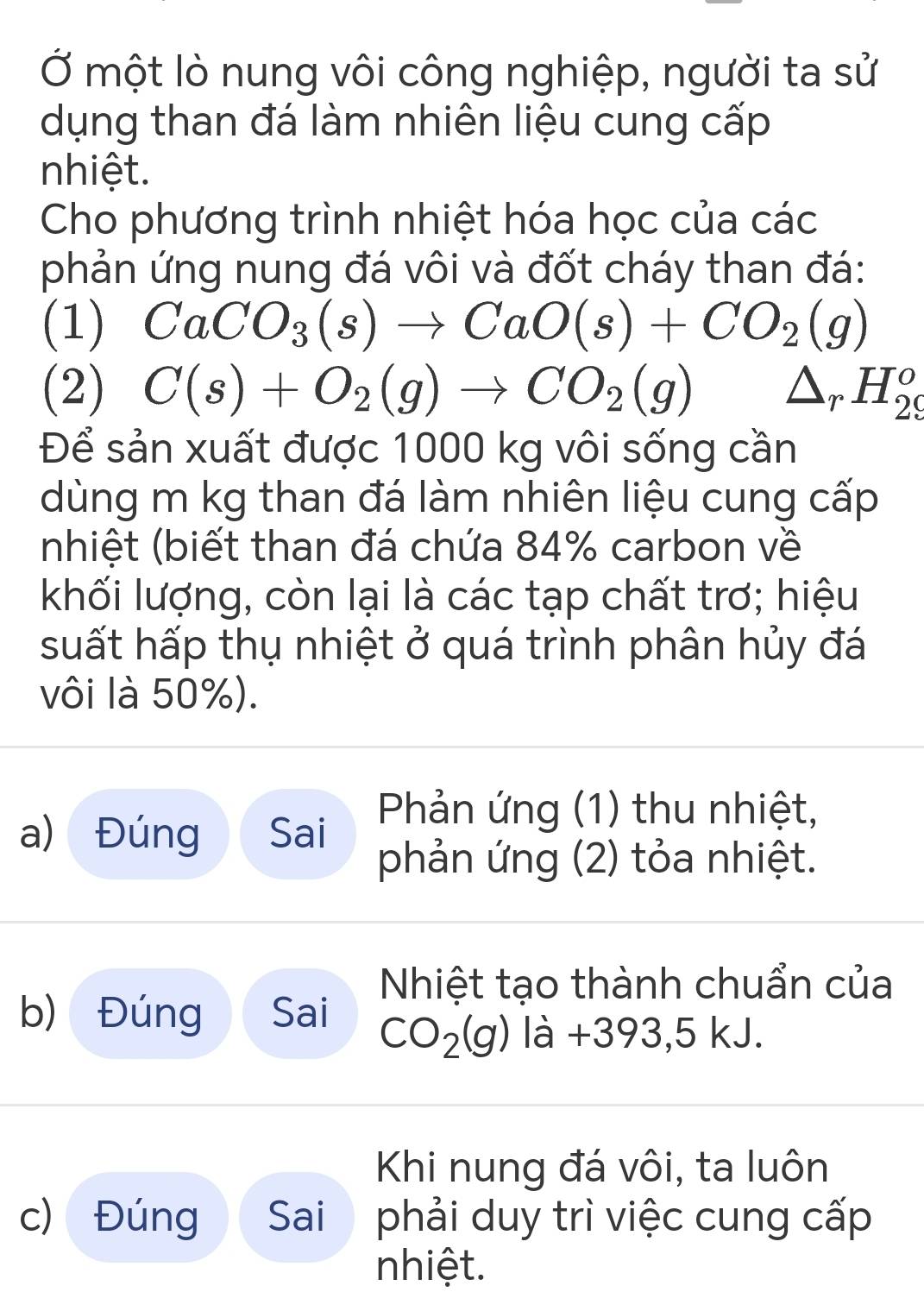 Ở một lò nung vôi công nghiệp, người ta sử 
dụng than đá làm nhiên liệu cung cấp 
nhiệt. 
Cho phương trình nhiệt hóa học của các 
phản ứng nung đá vôi và đốt cháy than đá: 
(1) CaCO_3(s)to CaO(s)+CO_2(g)
(2) C(s)+O_2(g)to CO_2(g) △ _rH_(29)^o
Để sản xuất được 1000 kg vôi sống cần 
dùng m kg than đá làm nhiên liệu cung cấp 
(nhiệt (biết than đá chứa 84% carbon về 
khối lượng, còn lại là các tạp chất trơ; hiệu 
suất hấp thụ nhiệt ở quá trình phân hủy đá 
vôi là 50%). 
a) Đúng Sai Phản ứng (1) thu nhiệt, 
phản ứng (2) tỏa nhiệt. 
Nhiệt tạo thành chuẩn của 
b) Đúng Sai CO_2(g) là +393, 5 kJ. 
Khi nung đá vôi, ta luôn 
c) Đúng Sai phải duy trì việc cung cấp 
nhiệt.