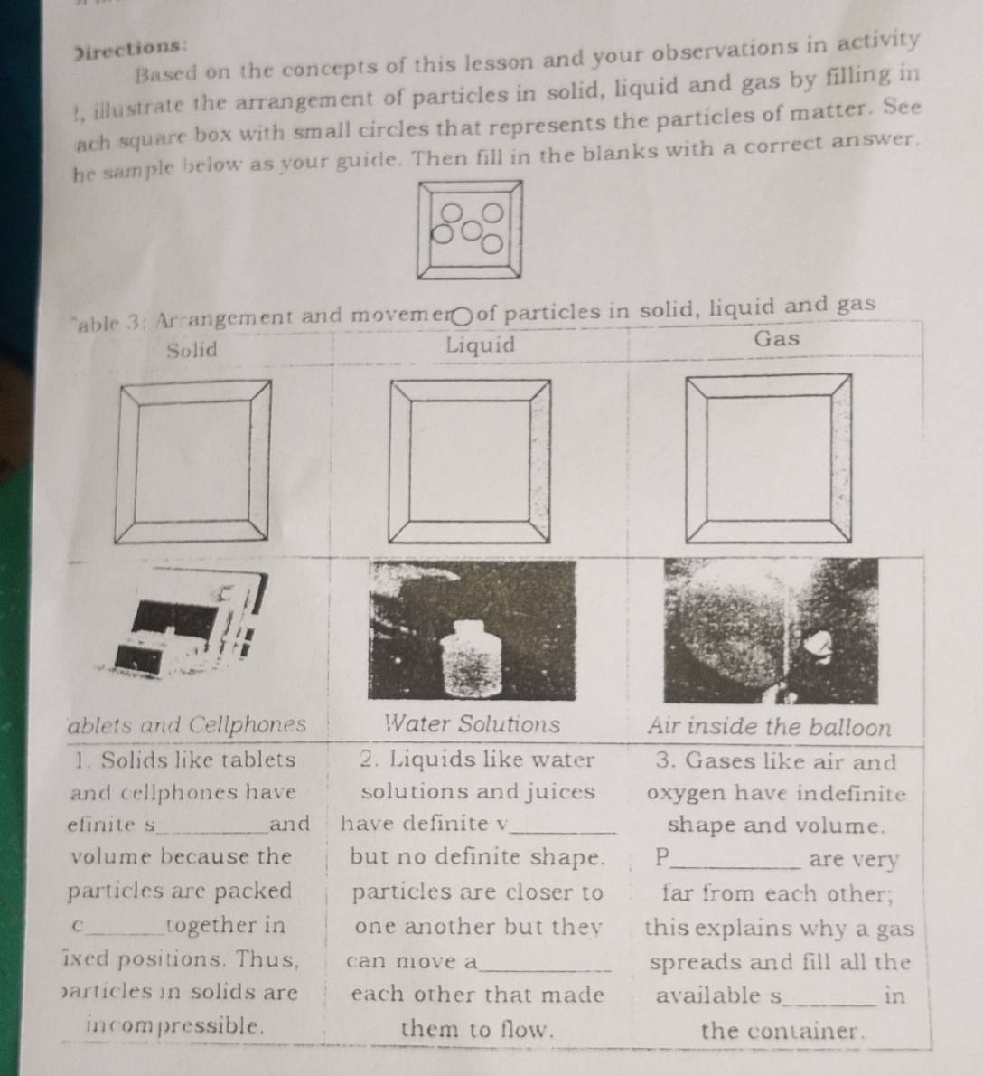 Directions: 
Based on the concepts of this lesson and your observations in activity 
!, illustrate the arrangement of particles in solid, liquid and gas by filling in 
ach square box with small circles that represents the particles of matter. See 
he sample below as your guide. Then fill in the blanks with a correct answer.