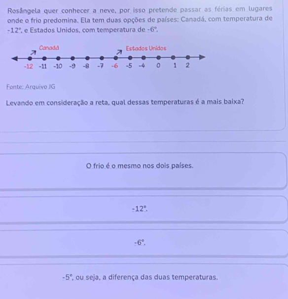 Rosângela quer conhecer a neve, por isso pretende passar as férias em lugares
onde o frio predomina. Ela tem duas opções de países: Canadá, com temperatura de
-12° e Estados Unidos, com temperatura de -6°. 
Fonte: Arquivo JG
Levando em consideração a reta, qual dessas temperaturas é a mais baixa?
_
_
_
O frio é o mesmo nos dois países.
-12°.
-6°.
-5° ', ou seja, a diferença das duas temperaturas.