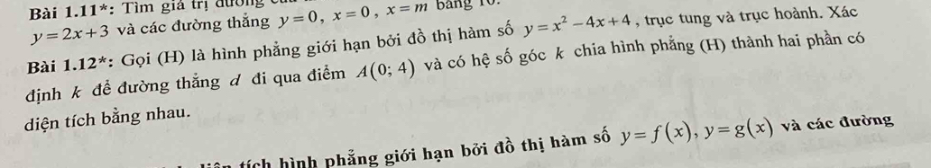 Bài 1.11*: Tìm giả trị đường y=0, x=0, x=m Bang 10.
y=2x+3 và các đường thắng 
Bài 1.12^* : Gọi (H) là hình phẳng giới hạn bởi đồ thị hàm số y=x^2-4x+4 , trục tung và trục hoành. Xác 
định k để đường thắng đ đi qua điểm A(0;4) và có hệ số góc k chia hình phẳng (H) thành hai phần có 
diện tích bằng nhau. 
ích hình phẳng giới hạn bởi đồ thị hàm số y=f(x), y=g(x) và các đường