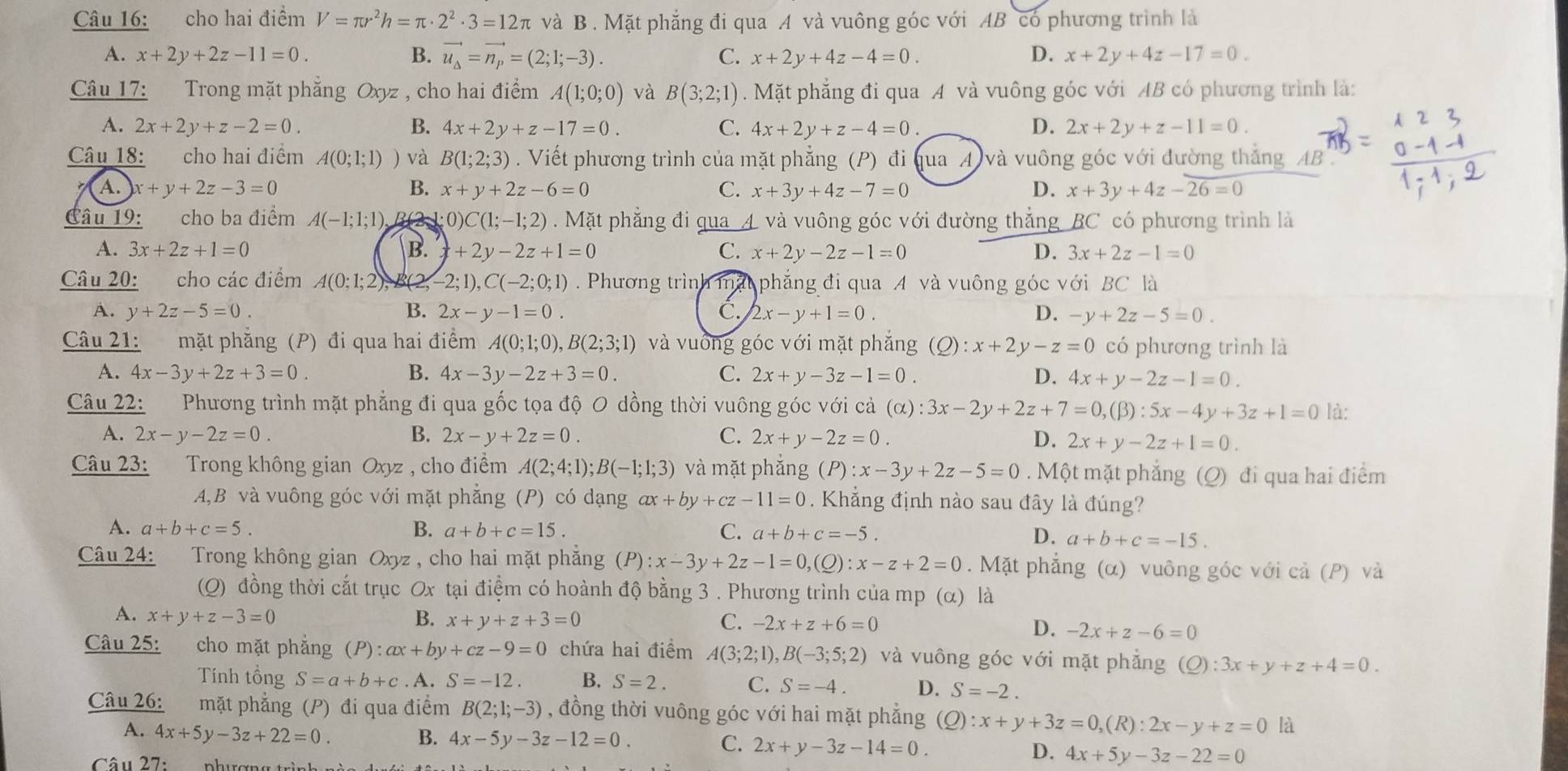 cho hai điểm V=π r^2h=π · 2^2· 3=12π và B . Mặt phẳng đi qua A và vuông góc với AB có phương trình là
A. x+2y+2z-11=0. B. vector u_Delta =vector n_p=(2;1;-3). C. x+2y+4z-4=0. D. x+2y+4z-17=0.
Câu 17: Trong mặt phẳng Oxyz , cho hai điểm A(1;0;0) và B(3;2;1). Mặt phẳng đi qua A và vuông góc với AB có phương trình là:
A. 2x+2y+z-2=0. B. 4x+2y+z-17=0. C. 4x+2y+z-4=0 D. 2x+2y+z-11=0.
Câu 18: cho hai điểm A(0;1;1) ) và B(1;2;3). Viết phương trình của mặt phẳng (P) đi qua A và vuông góc với đường thắng _AB
A. x+y+2z-3=0 B. x+y+2z-6=0 C. x+3y+4z-7=0 D. x+3y+4z-overline 26=0
Câu 19: cho ba điểm A(-1;1;1), B 2 1 0)C(1;-1;2). Mặt phẳng đi qua A. và vuông góc với đường thẳng BC có phương trình là
A. 3x+2z+1=0 B. +2y-2z+1=0 C. x+2y-2z-1=0 D. 3x+2z-1=0
Câu 20: cho các điểm A(0;1;2) B(2, -2;1),C(-2;0;1). Phương trình mặt phẳng đi qua A và vuông góc với BC là
A. y+2z-5=0. B. 2x-y-1=0. C. 2x-y+1=0. D. -y+2z-5=0.
Câu 21: mặt phăng (P) đi qua hai điểm A(0;1;0),B(2;3;1) và vuống góc với mặt phẳng (Q):x+2y-z=0 có phương trình là
A. 4x-3y+2z+3=0. B. 4x-3y-2z+3=0. C. 2x+y-3z-1=0. D. 4x+y-2z-1=0.
Câu 22: Phương trình mặt phẳng đi qua gốc tọa độ O dồng thời vuông góc với cả (alpha ):3x-2y+2z+7=0,(beta ):5x-4y+3z+1=0 là:
A. 2x-y-2z=0. B. 2x-y+2z=0. C. 2x+y-2z=0. D. 2x+y-2z+1=0.
Câu 23:  Trong không gian Oxyz , cho điểm A(2;4;1);B(-1;1;3) và mặt phǎng (P):x-3y+2z-5=0. Một mặt phẳng (Q) đi qua hai điểm
A,B và vuông góc với mặt phẳng (P) có dạng ax+by+cz-11=0. Khẳng định nào sau đây là đúng?
A. a+b+c=5. B. a+b+c=15. C. a+b+c=-5. D. a+b+c=-15.
Câu 24:  Trong không gian Oxyz , cho hai mặt phăng (P):x-3y+2z-1=0,(Q):x-z+2=0. Mặt phẳng (α) vuông góc với cả (P) và
(Q) đồng thời cắt trục Ox tại điệm có hoành độ bằng 3 . Phương trình của mp (α) là
A. x+y+z-3=0 B. x+y+z+3=0 C. -2x+z+6=0 D. -2x+z-6=0
Câu 25: cho mặt phẳng (P):ax+by+cz-9=0 chứa hai điểm A(3;2;1),B(-3;5;2) và vuông góc với mặt phẳng (Q):3x+y+z+4=0.
Tính tổng S=a+b+c. A. S=-12. B. S=2. C. S=-4. D. S=-2.
Câu 26: mặt phẳng (P) đi qua điểm B(2;1;-3) , đồng thời vuông góc với hai mặt phẳng (Q):x+y+3z=0,(R):2x-y+z=0 là
A. 4x+5y-3z+22=0
B. 4x-5y-3z-12=0.
C. 2x+y-3z-14=0. 4x+5y-3z-22=0
D.
Câu 27: phượng trìn