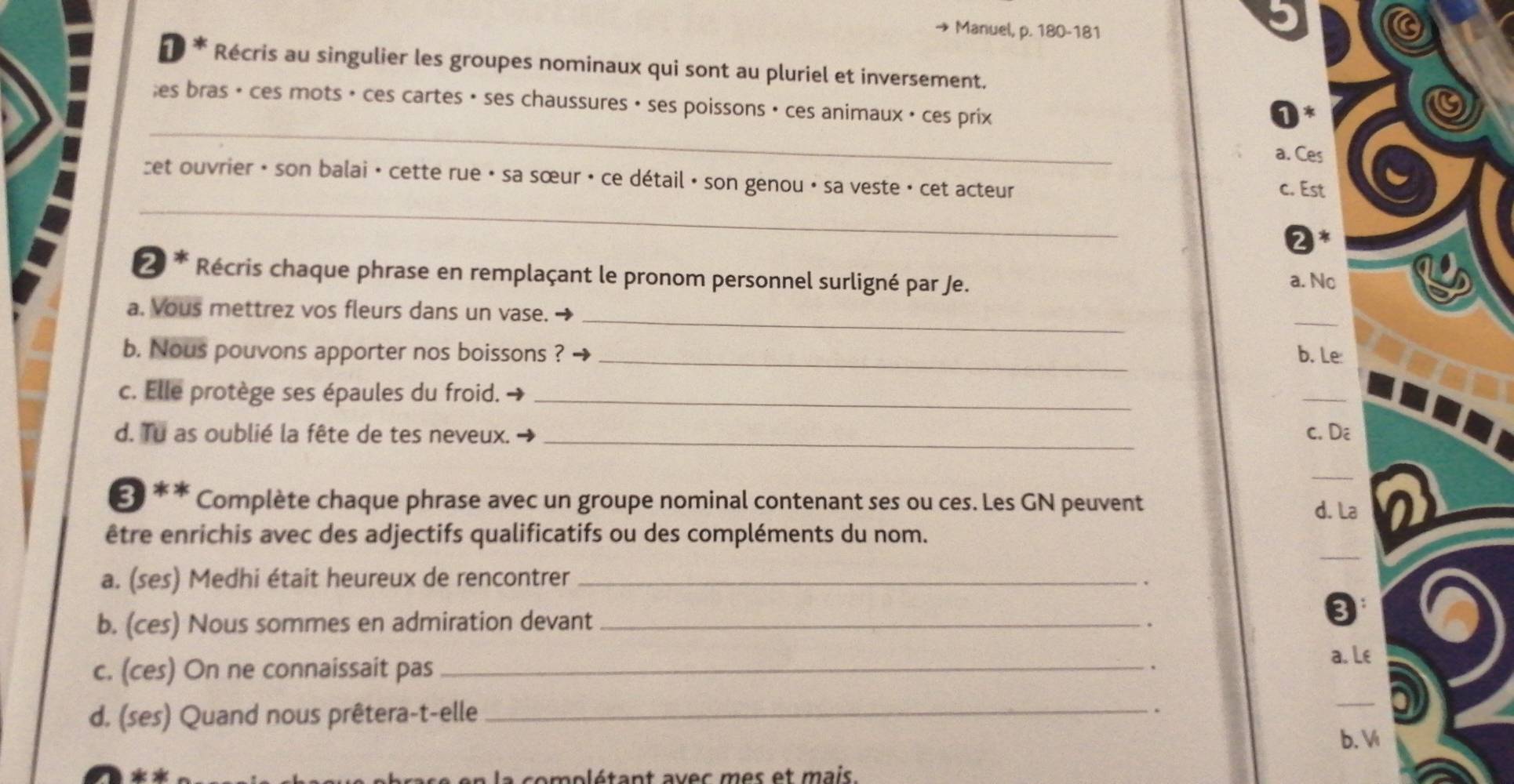 → Manuel, p. 180-181
⊥ * Récris au singulier les groupes nominaux qui sont au pluriel et inversement.
_
;es bras • ces mots • ces cartes • ses chaussures • ses poissons • ces animaux • ces prix
a. Ces
_
zet ouvrier · son balai · cette rue • sa sœur · ce détail · son genou · sa veste · cet acteur c. Est
2*
2 * Récris chaque phrase en remplaçant le pronom personnel surligné par Je. a. Nc
_
a. Vous mettrez vos fleurs dans un vase.
_
b. Nous pouvons apporter nos boissons ? _b. Le
c. Elle protège ses épaules du froid._
_
d. Tu as oublié la fête de tes neveux. _c. Dê
_
Ở ** Complète chaque phrase avec un groupe nominal contenant ses ou ces. Les GN peuvent
d. La
_
être enrichis avec des adjectifs qualificatifs ou des compléments du nom.
a. (ses) Medhi était heureux de rencontrer_
b. (ces) Nous sommes en admiration devant_
.
C
c. (ces) On ne connaissait pas_
a. Le
a
d. (ses) Quand nous prêtera-t-elle_
.
b. V
à en la complétant avec mes et mais.