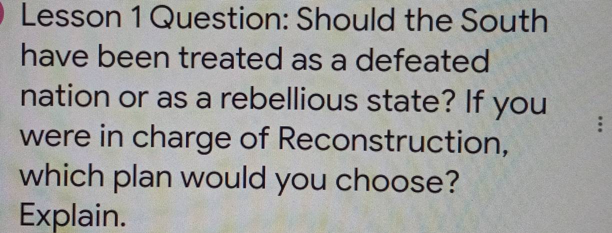 Lesson 1 Question: Should the South 
have been treated as a defeated 
nation or as a rebellious state? If you 
were in charge of Reconstruction, 
which plan would you choose? 
Explain.