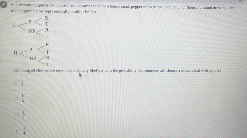 ) At a restaurant, guests can choose from a caesar salad or a house salad, pepper or no pepper, and ranch or thousand island dressing. The
tree diagram below represents all possible choices.
Assuming all choices are random and equally likely, what is the probability that someone will choose a caesar salad with pepper?
 1/8 
 1/4 
 1/2 
 3/4 