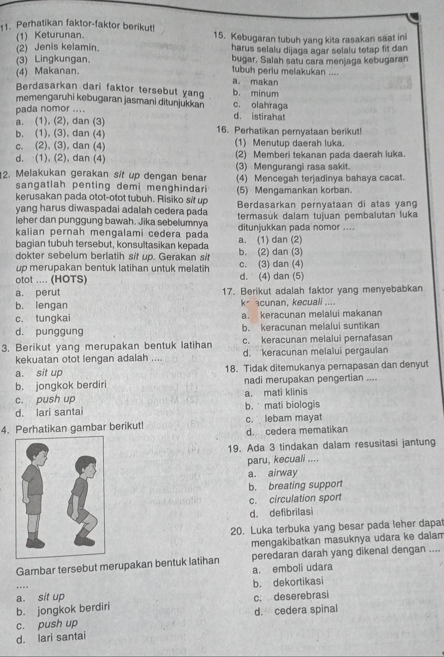 Perhatikan faktor-faktor berikut!
(1) Keturunan. 15. Kebugaran tubuh yang kita rasakan saat ini
(2) Jenis kelamin. harus selalu dijaga agar selalu tetap fit dan
(3) Lingkungan. bugar. Salah satu cara menjaga kebugaran
(4) Makanan.
tubuh perlu melakukan ....
a. makan
Berdasarkan dari faktor tersebut yang b. minum
memengaruhi kebugaran jasmani ditunjukkan c. olahraga
pada nomor .... d. istirahat
a. (1), (2), dan (3)
b. (1), (3), dan (4) 16. Perhatikan pernyataan berikut!
c. (2), (3), dan (4) (1) Menutup daerah luka.
d. (1), (2), dan (4) (2) Memberi tekanan pada daerah luka.
(3) Mengurangi rasa sakit.
12. Melakukan gerakan sit up dengan benar (4) Mencegah terjadinya bahaya cacat.
sangatlah penting demi menghindari (5) Mengamankan korban.
kerusakan pada otot-otot tubuh. Risiko sit up
yang harus diwaspadai adalah cedera pada Berdasarkan pernyataan di atas yang
leher dan punggung bawah. Jika sebelumnya termasuk dalam tujuan pembalutan luka
ditunjukkan pada nomor ....
kalian pernah mengalami cedera pada a. (1) dan (2)
bagian tubuh tersebut, konsultasikan kepada b. (2) dan (3)
dokter sebelum berlatih sit up. Gerakan sit c. (3) dan (4)
up merupakan bentuk latihan untuk melatih
otot .... (HOTS) d.  (4) dan (5)
a. perut 17. Berikut adalah faktor yang menyebabkan
b. lengan k* acunan, kecuali ....
c. tungkai a. keracunan melalui makanan
d. punggung b. keracunan melalui suntikan
3. Berikut yang merupakan bentuk latihan c. keracunan melalui pernafasan
kekuatan otot lengan adalah .... d. keracunan melalui pergaulan
a. sit up 18. Tidak ditemukanya pernapasan dan denyut
b. jongkok berdiri nadi merupakan pengertian ....
c. push up a. mati klinis
d. lari santai b.  mati biologis
4. Perhatikan gambar berikut! c. lebam mayat
d. cedera mematikan
19. Ada 3 tindakan dalam resusitasi jantung
paru, kecuali ....
a. airway
b. breating support
c. circulation sport
d. defibrilasi
20. Luka terbuka yang besar pada leher dapat
mengakibatkan masuknya udara ke dalam
Gambar tersebut merupakan bentuk latihan peredaran darah yang dikenal dengan ....
a. emboli udara
b. dekortikasi
a. sit up
b. jongkok berdiri c. deserebrasi
c. push up d. cedera spinal
d. lari santai