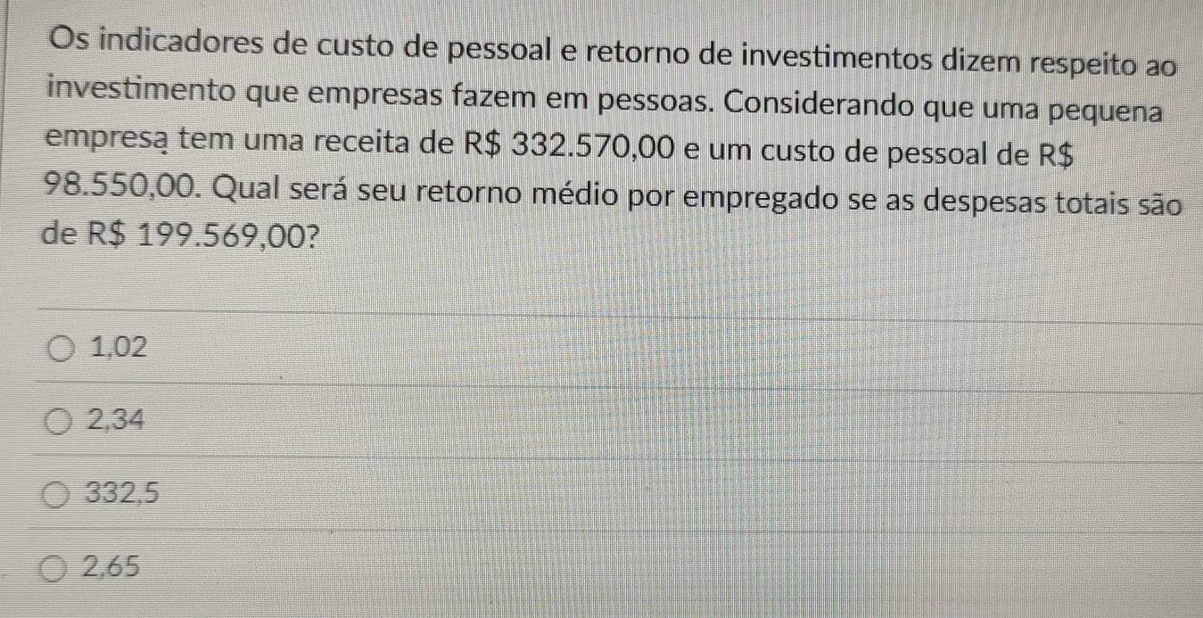 Os indicadores de custo de pessoal e retorno de investimentos dizem respeito ao
investimento que empresas fazem em pessoas. Considerando que uma pequena
empresą tem uma receita de R$ 332.570,00 e um custo de pessoal de R$
98.550,00. Qual será seu retorno médio por empregado se as despesas totais são
de R$ 199.569,00?
1,02
2,34
332,5
2,65