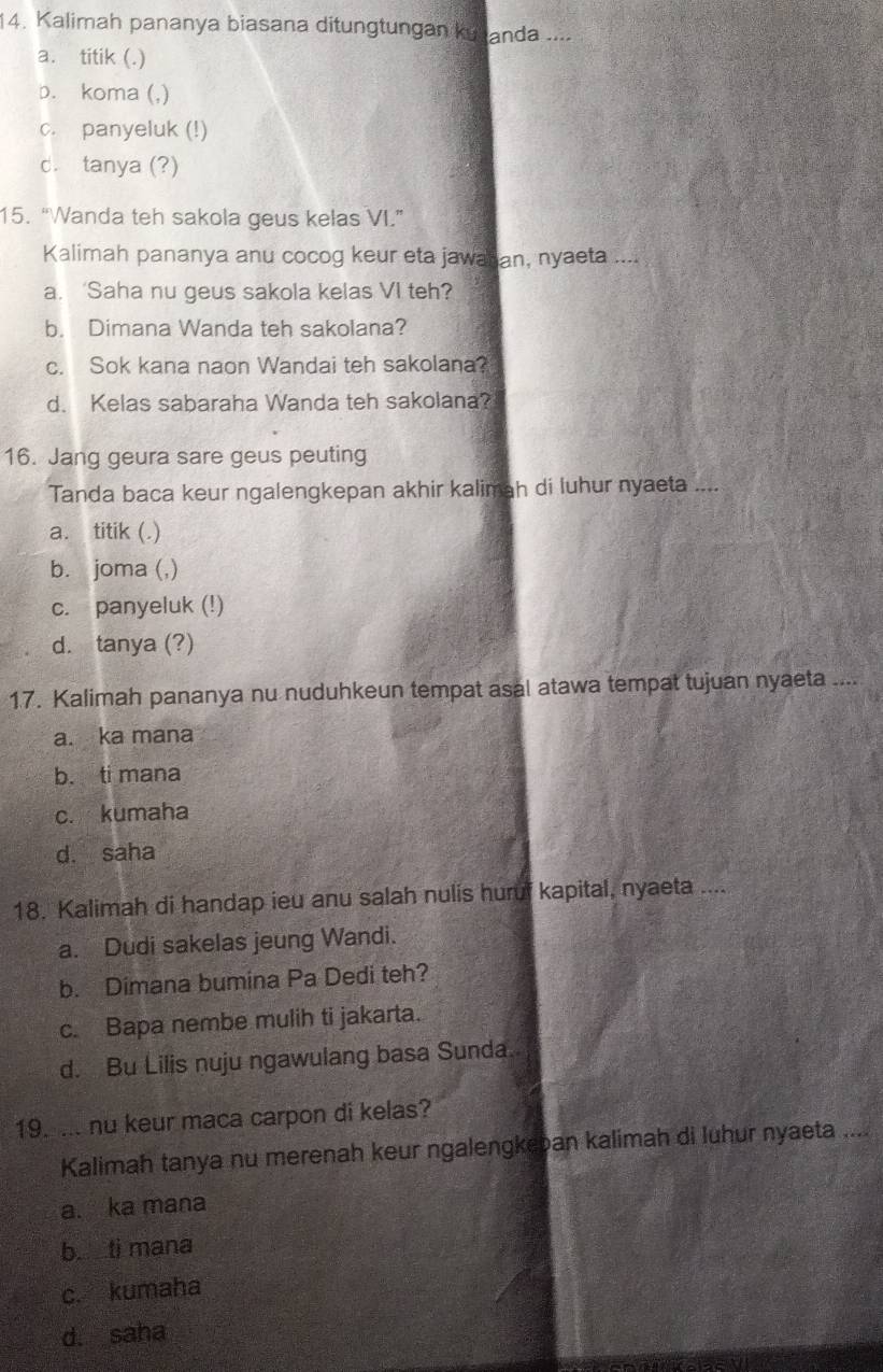 Kalimah pananya biasana ditungtungan ku anda ....
a. titik (.)
p. koma (,)
c. panyeluk (!)
d. tanya (?)
15. “Wanda teh sakola geus kelas VI.”
Kalimah pananya anu cocog keur eta jawaran, nyaeta ....
a. ‘Saha nu geus sakola kelas VI teh?
b. Dimana Wanda teh sakolana?
c. Sok kana naon Wandai teh sakolana?
d. Kelas sabaraha Wanda teh sakolana?
16. Jang geura sare geus peuting
Tanda baca keur ngalengkepan akhir kalimah di luhur nyaeta ....
a. titik (.)
b. joma (,)
c. panyeluk (!)
d. tanya (?)
17. Kalimah pananya nu nuduhkeun tempat asal atawa tempat tujuan nyaeta ....
a. ka mana
b. ti mana
c. kumaha
d. saha
18. Kalimah di handap ieu anu salah nulis huruf kapital, nyaeta ....
a. Dudi sakelas jeung Wandi.
b. Dimana bumina Pa Dedi teh?
c. Bapa nembe mulih ti jakarta.
d. Bu Lilis nuju ngawulang basa Sunda.
19. ... nu keur maca carpon di kelas?
Kalimah tanya nu merenah keur ngalengkeban kalimah di luhur nyaeta ....
a. ka mana
b. ti mana
c. kumaha
d. saha