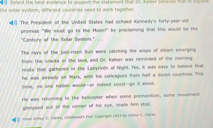 ) Select the best evidence to support the statement that Dr. Kaleer believes that to explore 
the solar system, different countries need to work together. 
The President of the United States had echoed Kennedy's forty-year-old 
promise "We must go to the Moon!" by proclaiming that this would be the 
"Century of the Solar System.". . . 
The rays of the just-risen Sun were catching the wisps of steam emerging 
from the cracks in the lava, and Dr. Kaleer was reminded of the morning 
mists that gathered in the Labyrinth of Night. Yes, it was easy to believe that 
he was already on Mars, with his colleagues from half a dozen countries. This 
time, no one nation would—or indeed could—go it alone. 
He was returning to the helicopter when some premonition, some movement 
glimpsed out of the corner of his eye, made him stop. 
)) .From Arthur C. Clarke, Childhood's End. Copyright 1953 by Arthur C. Clarke