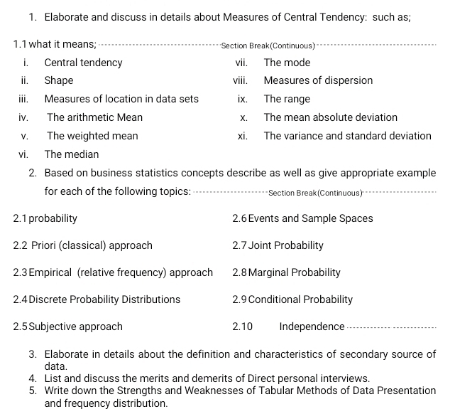 Elaborate and discuss in details about Measures of Central Tendency: such as; 
1.1 what it means; _Section Break(Continuous) 
i. Central tendency vii. The mode 
ii. Shape viii. Measures of dispersion 
iii. Measures of location in data sets ix. The range 
iv. The arithmetic Mean x. The mean absolute deviation 
v. The weighted mean xi. The variance and standard deviation 
vi. The median 
2. Based on business statistics concepts describe as well as give appropriate example 
for each of the following topics: __Section Break (Continuous)_ 
_ 
2.1 probability 2.6 Events and Sample Spaces 
2.2 Priori (classical) approach 2.7 Joint Probability 
2.3 Empirical (relative frequency) approach 2.8 Marginal Probability 
2.4 Discrete Probability Distributions 2.9 Conditional Probability 
2.5 Subjective approach 2.10 Independence 
3. Elaborate in details about the definition and characteristics of secondary source of 
data. 
4. List and discuss the merits and demerits of Direct personal interviews. 
5. Write down the Strengths and Weaknesses of Tabular Methods of Data Presentation 
and frequency distribution.