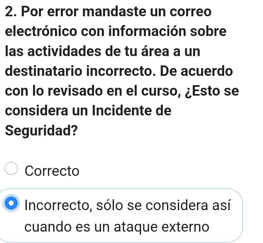 Por error mandaste un correo
electrónico con información sobre
las actividades de tu área a un
destinatario incorrecto. De acuerdo
con lo revisado en el curso, ¿Esto se
considera un Incidente de
Seguridad?
Correcto
Incorrecto, sólo se considera así
cuando es un ataque externo