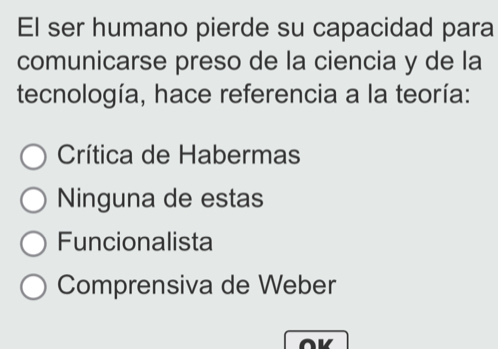 El ser humano pierde su capacidad para
comunicarse preso de la ciencia y de la
tecnología, hace referencia a la teoría:
Crítica de Habermas
Ninguna de estas
Funcionalista
Comprensiva de Weber
OK