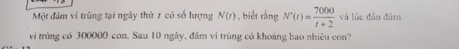 Một đám vi trùng tại ngày thứ 1 có số lượng N(t) , biết rằng N'(t)= 7000/t+2  và lúc đầu đám 
vi trùng có 300000 con. Sau 10 ngày, đám vi trùng có khoảng bao nhiệu con?