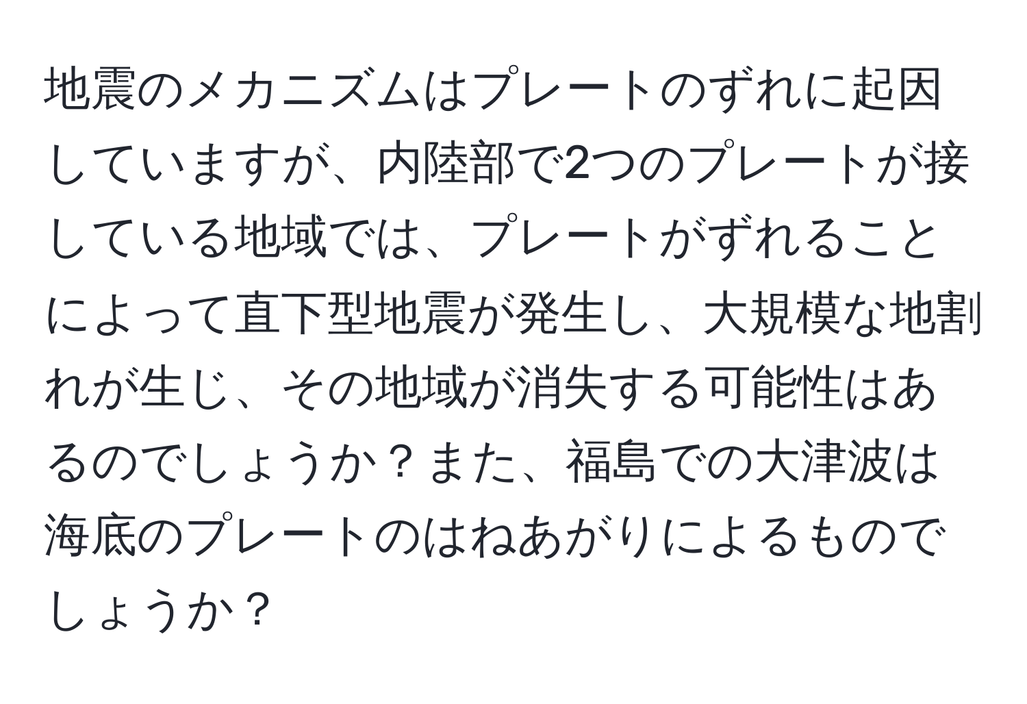 地震のメカニズムはプレートのずれに起因していますが、内陸部で2つのプレートが接している地域では、プレートがずれることによって直下型地震が発生し、大規模な地割れが生じ、その地域が消失する可能性はあるのでしょうか？また、福島での大津波は海底のプレートのはねあがりによるものでしょうか？