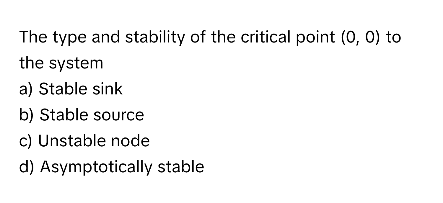 The type and stability of the critical point (0, 0) to the system 

a) Stable sink 
b) Stable source 
c) Unstable node 
d) Asymptotically stable