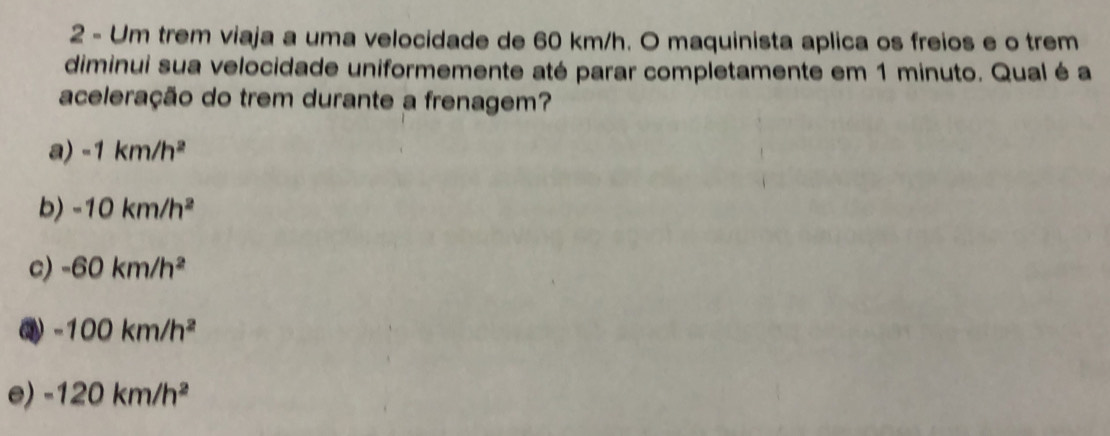 Um trem viaja a uma velocidade de 60 km/h. O maquinista aplica os freios e o trem
diminui sua velocidade uniformemente até parar completamente em 1 minuto. Qual é a
aceleração do trem durante a frenagem?
a) -1km/h^2
b) -10km/h^2
c) -60km/h^2
-100km/h^2
e) -120km/h^2