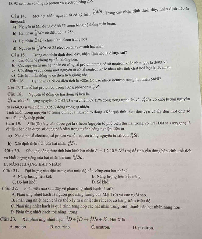 D. 92 neutron và tồng số proton và electron băng 235.
Câu 14. Một hạt nhân nguyên tử có ký hiệu _(25)^(55)Mn 1 Trong các nhận định dưới đây, nhận định nào là
đúng/sai?
a) Nguyên tố Mn đứng ở ô số 55 trong bảng hệ thống tuần hoàn.
b) Hạt nhân _(25)^(55)Mn có điện tích +25c
c) Hạt nhân _(25)^(55)Mn chứa 30 nucleon trung hoà.
d) Nguyên tử _(25)^(55)Mn có 25 electron quay quanh hạt nhân.
Câu 15. Trong các nhận định dưới đây, nhận định nào là đúng/ sai?
a) Các đồng vị phóng xạ đều không bền.
b) Các nguyên tử mà hạt nhân có cùng số prôtôn nhưng có số neutron khác nhau gọi là đồng vị.
c) Các đồng vị của cùng một nguyên tố có số neutron khác nhau nên tính chất hoá học khác nhau.
d) Các hạt nhân đồng vị có điện tích giống nhau.
Câu 16. Hạt nhân 60Ni có điện tích 1a+28e. Có bao nhiêu neutron trong hạt nhân 58Ni?
Câu 17. Tìm số hạt proton có trong 132 g phosporus _(15)^(31)P.
Câu 18. Nguyên tổ đồng có hai đồng vị bền là
beginarrayr 63 29endarray *Cư có khối lượng nguyên tử là 62,93 u và chiếm 69,15% đồng trong tự nhiên và _(29)^(65)Cu có khối lượng nguyên
từ là 64,93 u và chiếm 30,85% đồng trong tự nhiên.
Tính khối lượng nguyên tử trung bình của nguyên tố đồng. (Kết quả tính theo đơn vị u và lấy đến một chữ số
sau dấu phẩy thập phân).
Câu 19. Silic (Si) hay còn được gọi là silicon (nguyên tố phổ biến thứ hai trong vỏ Trái Đất sau oxygen) là
vật liệu bán dẫn được sử dụng phổ biến trong ngành công nghiệp điện tử.
a) Xác định số electron, số proton và số neutron trong nguyên từ silicon _(14)^(28)Si.
b) Xác định điện tích của hạt nhân _(14)^(28)Si.
Câu 20. Sử dụng công thức tính bán kính hạt nhân R=1,2.10^(-15).A^(1/3) (m) để tính gần đúng bán kính, thể tích
và khối lượng riêng của hạt nhân barium _(56)^(138)Ba.
I. năng lượng hạt nhân
Câu 21. Đại lượng nào đặc trưng cho mức độ bền vững của hạt nhân?
A. Năng lượng liên kết, B. Năng lượng liên kết riêng.
C. Độ hụt khối. D. Số khối.
Câu 22. Phát biểu nào sau đây về phản ứng nhiệt hạch là sai?
A. Phản ứng nhiệt hạch là nguồn gốc năng lượng của Mặt Trời và các ngôi sao.
B. Phản ứng nhiệt hạch chỉ có thể xảy ra ở nhiệt độ rất cao, cỡ hàng trăm triệu độ.
C. Phản ứng nhiệt hạch là quá trình tổng họp các hạt nhân trung bình thành các hạt nhân nặng hơn.
D. Phản ứng nhiệt hạch toả năng lượng.
Câu 23. Xét phản ứng nhiệt hạch _1^2D+_1^2Dto _2^3He+X. Hạt X là
A. proton. B. neutrino. C. neutron. D. positron.