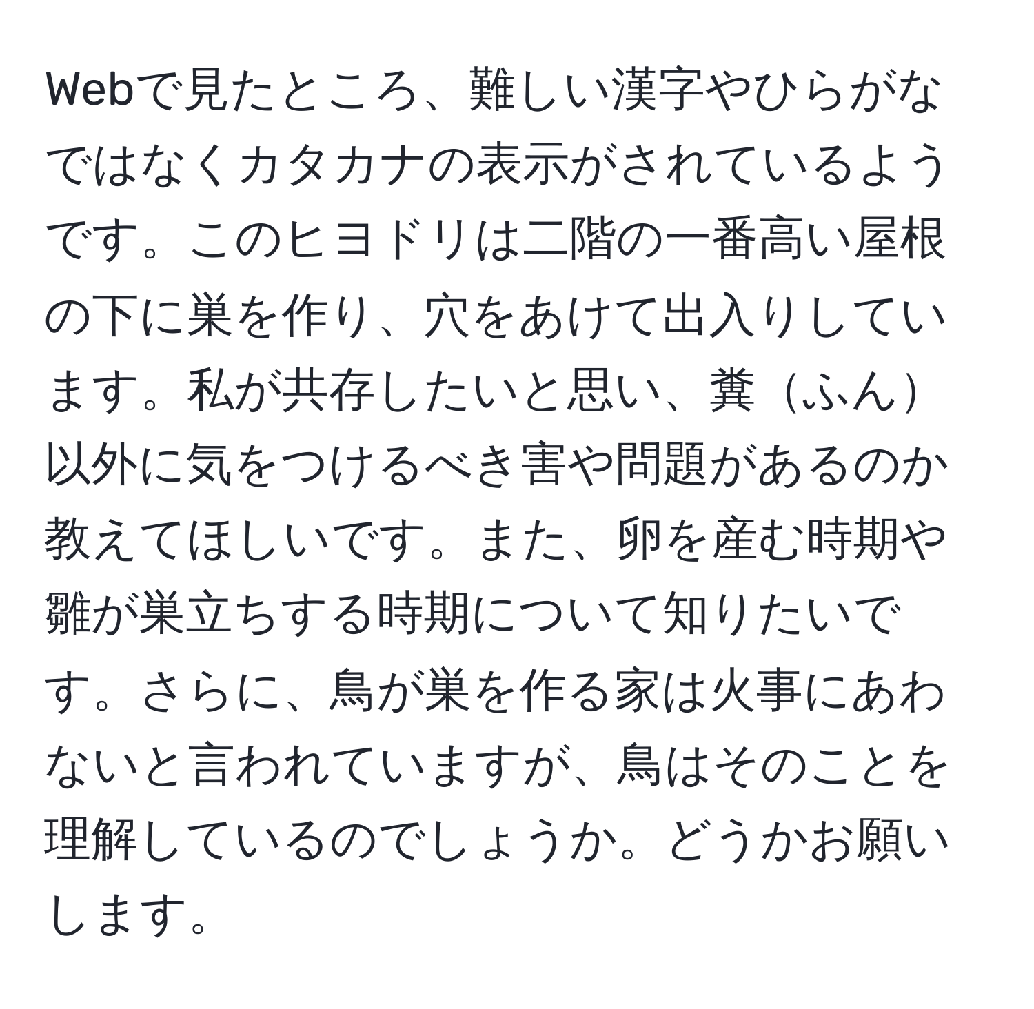 Webで見たところ、難しい漢字やひらがなではなくカタカナの表示がされているようです。このヒヨドリは二階の一番高い屋根の下に巣を作り、穴をあけて出入りしています。私が共存したいと思い、糞ふん以外に気をつけるべき害や問題があるのか教えてほしいです。また、卵を産む時期や雛が巣立ちする時期について知りたいです。さらに、鳥が巣を作る家は火事にあわないと言われていますが、鳥はそのことを理解しているのでしょうか。どうかお願いします。