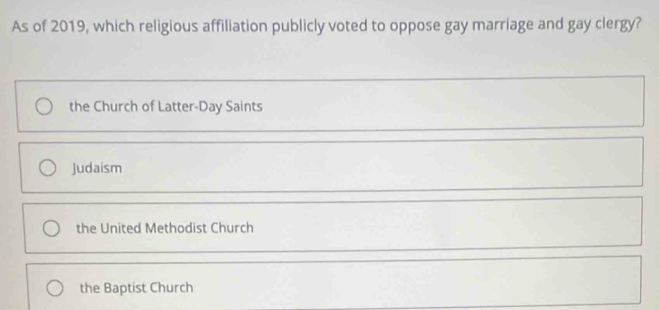 As of 2019, which religious affiliation publicly voted to oppose gay marriage and gay clergy?
the Church of Latter-Day Saints
Judaism
the United Methodist Church
the Baptist Church