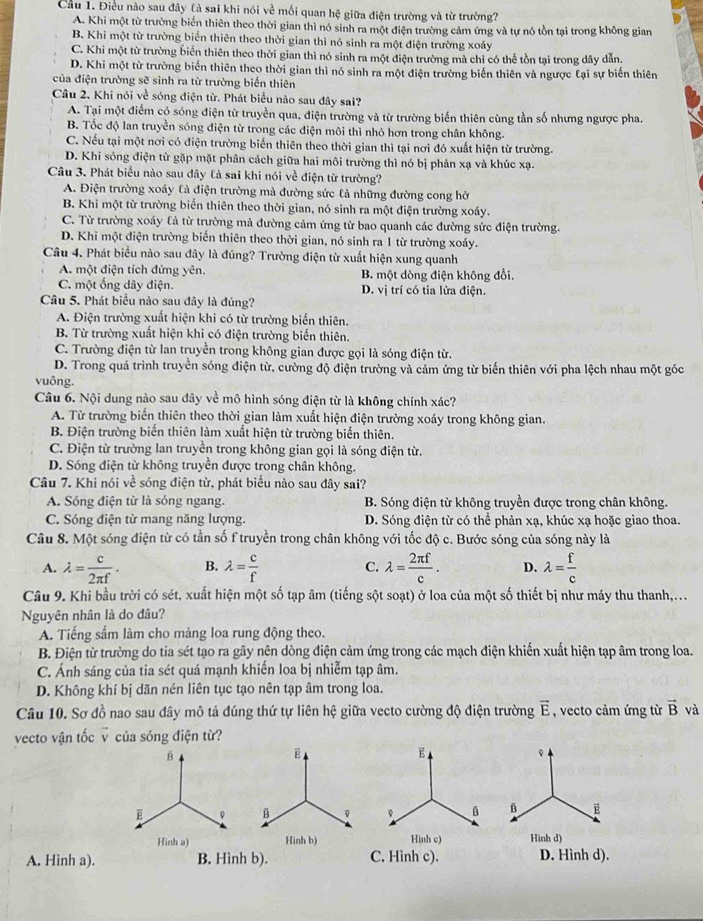 Cầu 1. Điều nào sau đây là sai khi nói về mối quan hệ giữa điện trường và từ trường?
A. Khi một từ trường biến thiên theo thời gian thì nó sinh ra một điện trường cảm ứng và tự nó tồn tại trong không gian
B. Khi một từ trường biển thiên theo thời gian thì nó sinh ra một điện trường xoáy
C. Khi một từ trường biến thiên theo thời gian thì nó sinh ra một điện trường mà chỉ có thể tồn tại trong dây dẫn.
D. Khi một từ trường biển thiên theo thời gian thì nó sinh ra một điện trường biến thiên và ngược lại sự biến thiên
của điện trường sẽ sinh ra từ trường biến thiên
Câu 2. Khi nói về sóng điện từ. Phát biểu nào sau đây sai?
A. Tại một điểm có sóng điện từ truyền qua, điện trường và từ trường biến thiên cùng tần số nhưng ngược pha.
B. Tốc độ lan truyền sóng điện từ trong các điện môi thì nhỏ hơn trong chân không.
C. Nếu tại một nơi có điện trường biến thiên theo thời gian thì tại nơi đó xuất hiện từ trường.
D. Khi sóng điện từ gặp mặt phân cách giữa hai môi trường thì nó bị phản xạ và khúc xạ.
Câu 3. Phát biểu nào sau đây là sai khi nói về điện từ trường?
A. Điện trường xoáy là điện trường mà đường sức là những đường cong hở
B. Khi một từ trường biển thiên theo thời gian, nó sinh ra một điện trường xoáy.
C. Từ trường xoáy là từ trường mà đường cảm ứng từ bao quanh các đường sức điện trường.
D. Khi một điện trường biến thiên theo thời gian, nó sinh ra 1 từ trường xoáy.
Câu 4. Phát biểu nào sau đây là đúng? Trường điện từ xuất hiện xung quanh
A. một điện tích đứng yên. B. một dòng điện không đổi.
C. một ống dây điện. D. vị trí có tia lửa điện.
Câu 5. Phát biểu nào sau đây là đúng?
A. Điện trường xuất hiện khi có từ trường biến thiên.
B. Từ trường xuất hiện khi có điện trường biến thiên.
C. Trường điện từ lan truyền trong không gian được gọi là sóng điện từ.
D. Trong quá trình truyền sóng điện từ, cường độ điện trường và cảm ứng từ biến thiên với pha lệch nhau một góc
vuông.
Câu 6. Nội dung nào sau đây về mô hình sóng điện từ là không chính xác?
A. Từ trường biến thiên theo thời gian làm xuất hiện điện trường xoáy trong không gian.
B. Điện trường biến thiên làm xuất hiện từ trường biến thiên.
C. Điện từ trường lan truyền trong không gian gọi là sóng điện từ.
D. Sóng điện từ không truyền được trong chân không.
Câu 7. Khi nói về sóng điện từ, phát biểu nào sau đây sai?
A. Sóng điện từ là sóng ngang. B. Sóng điện từ không truyền được trong chân không.
C. Sóng điện từ mang năng lượng. D. Sóng điện từ có thể phản xạ, khúc xạ hoặc giao thoa.
Câu 8. Một sóng điện từ có tần số f truyền trong chân không với tốc độ c. Bước sóng của sóng này là
A. lambda = c/2π f . lambda = c/f  lambda = 2π f/c . lambda = f/c 
B.
C.
D.
Câu 9. Khi bầu trời có sét, xuất hiện một số tạp âm (tiếng sột soạt) ở loa của một số thiết bị như máy thu thanh,...
Nguyên nhân là do đâu?
A. Tiếng sắm làm cho màng loa rung động theo.
B. Điện từ trường do tia sét tạo ra gây nên dòng điện cảm ứng trong các mạch điện khiến xuất hiện tạp âm trong loa.
C. Ánh sáng của tia sét quá mạnh khiến loa bị nhiễm tạp âm.
D. Không khí bị dãn nén liên tục tạo nên tạp âm trong loa.
Câu 10. Sơ đồ nao sau đây mô tả đúng thứ tự liên hệ giữa vecto cường độ điện trường , vecto cảm ứng từ vector E vector B và
vecto vận tốc v của sóng điện từ?
A. Hình a). B. Hình b). C. Hình c).D. Hình d).