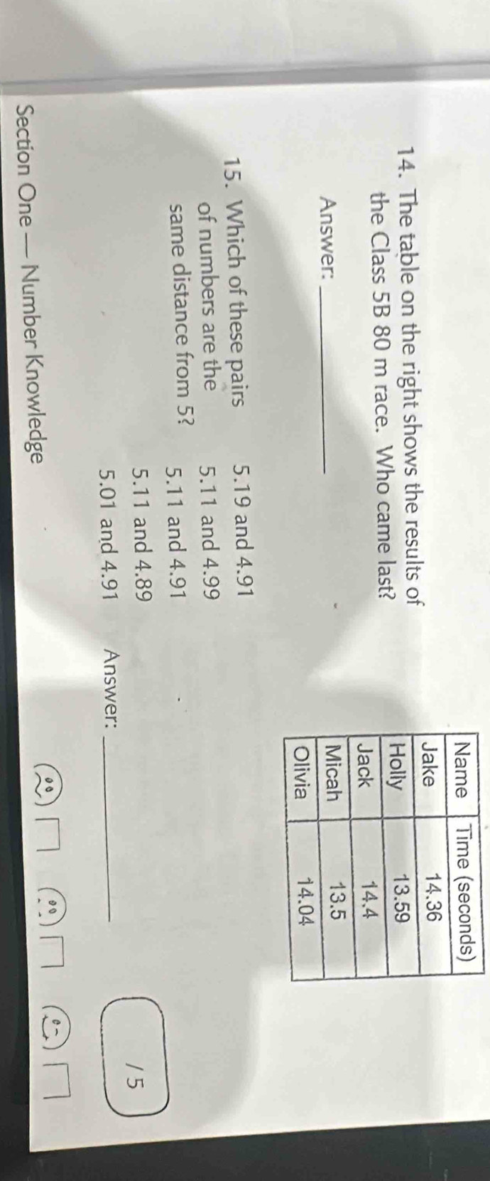 The table on the right shows the results of
the Class 5B 80 m race. Who came last?
Answer: _
15. Which of these pairs 5.19 and 4.91
of numbers are the 5.11 and 4.99
same distance from 5? 5.11 and 4.91
5. 11 and 4.89 / 5
5.01 and 4.91 Answer:_
Section One — Number Knowledge