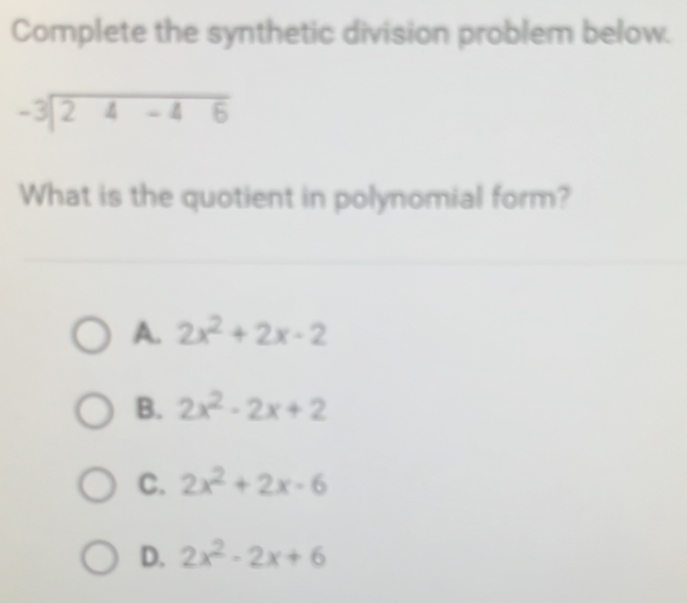 Complete the synthetic division problem below.
beginarrayr -3encloselongdiv 24-46endarray
What is the quotient in polynomial form?
A. 2x^2+2x-2
B. 2x^2-2x+2
C. 2x^2+2x-6
D. 2x^2-2x+6