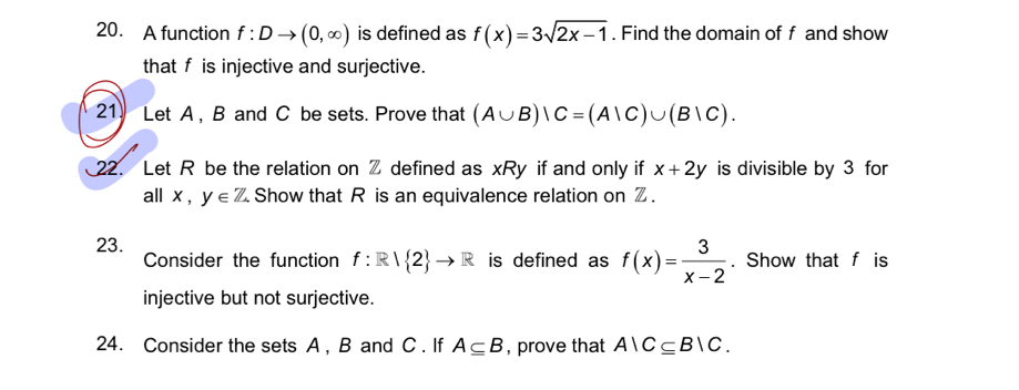 A function f:Dto (0,∈fty ) is defined as f(x)=3sqrt(2x-1). Find the domain of f and show 
that f is injective and surjective. 
21 Let A , B and C be sets. Prove that (A∪ B)|C=(A|C)∪ (B|C). 
22. Let R be the relation on Z defined as xRy if and only if x+2y is divisible by 3 for 
all x , y∈ Z Show that R is an equivalence relation on Z. 
23. 
Consider the function f:R| 2 to R is defined as f(x)= 3/x-2 . Show that f is 
injective but not surjective. 
24. Consider the sets A, B and C. If A⊂eq B , prove that AlC⊂eq BlC.