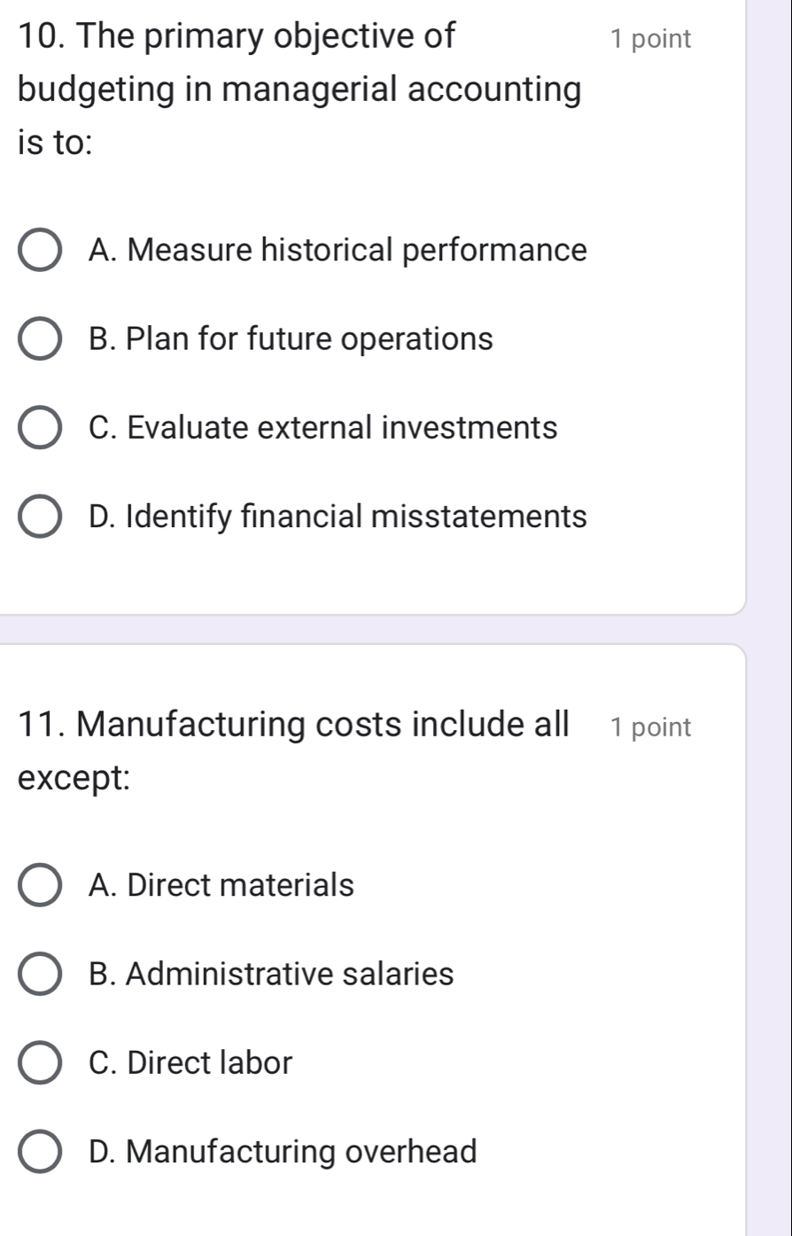 The primary objective of 1 point
budgeting in managerial accounting
is to:
A. Measure historical performance
B. Plan for future operations
C. Evaluate external investments
D. Identify financial misstatements
11. Manufacturing costs include all 1 point
except:
A. Direct materials
B. Administrative salaries
C. Direct labor
D. Manufacturing overhead