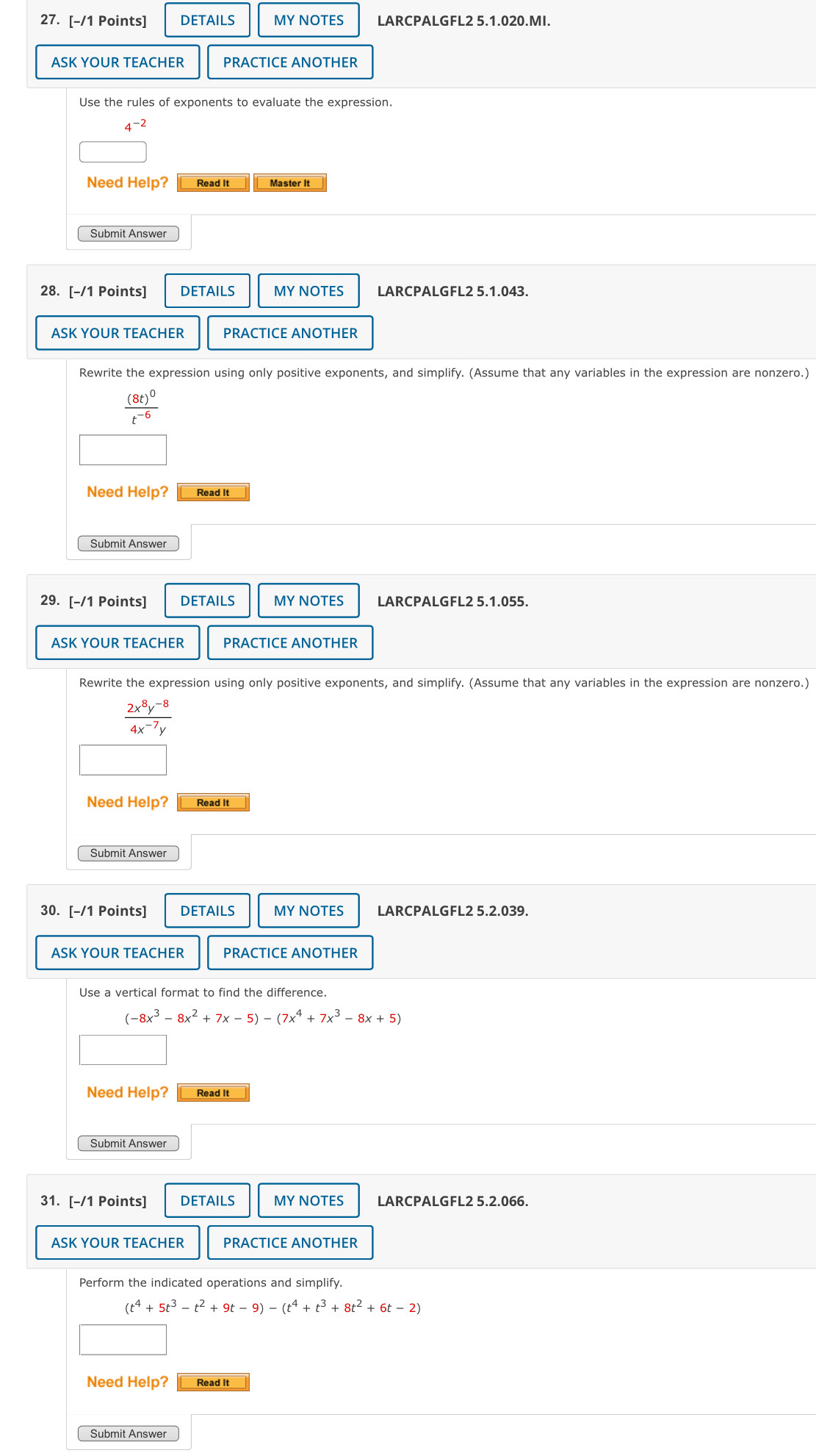 DETAILS MY NOTES LARCPALGFL2 5.1.020.MI. 
ASK YOUR TEACHER PRACTICE ANOTHER 
Use the rules of exponents to evaluate the expression.
4^(-2)
Need Help? Read It Master It 
Submit Answer 
28. [-/1 Points] DETAILS MY NOTES LARCPALGFL2 5.1.043. 
ASK YOUR TEACHER PRACTICE ANOTHER 
Rewrite the expression using only positive exponents, and simplify. (Assume that any variables in the expression are nonzero.)
frac (8t)^0t^(-6)
Need Help? Read It 
Submit Answer 
29. [-/1 Points] DETAILS MY NOTES LARCPALGFL2 5.1.055. 
ASK YOUR TEACHER PRACTICE ANOTHER 
Rewrite the expression using only positive exponents, and simplify. (Assume that any variables in the expression are nonzero.)
 (2x^8y^(-8))/4x^(-7)y 
Need Help? Read It 
Submit Answer 
30. [-/1 Points] DETAILS MY NOTES LARCPALGFL2 5.2.039. 
ASK YOUR TEACHER PRACTICE ANOTHER 
Use a vertical format to find the difference.
(-8x^3-8x^2+7x-5)-(7x^4+7x^3-8x+5)
Need Help? Read It 
Submit Answer 
31. [-/1 Points] DETAILS MY NOTES LARCPALGFL2 5.2.066. 
ASK YOUR TEACHER PRACTICE ANOTHER 
Perform the indicated operations and simplify.
(t^4+5t^3-t^2+9t-9)-(t^4+t^3+8t^2+6t-2)
Need Help? Read It 
Submit Answer