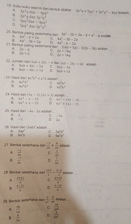 Suku-suku sejenis dari bentuk aljabar 3p^2q+5pq^2+3p^2q^2-4pq^2 adalah..
A. 3p^2q dan -4pq^2
B. 3p^2q dan 3p^2q^2
C. 5pq^2 dar -4pq^2
D. 5pq^2 dan 3p^2q^2
20. Bentuk paling sederhana dari 4a^2-b+2a C. 4a^2-3b-2a adalah ....
A.
3a^2-2b+3a-b+a^2-a
B. 4a^2-3b+2a D. 4a^2-b-2a
21. Bentuk paling sederhana dari 2(4p+5q)-3(2p-3q) adalah ....
A. 2p-q C. 2p+19q
B. 2p+q D、 2p+14q
22. Jumlah dari 5ab+2bc-d dan 3ab-2bc+6d adalah ....
A. 8ab+4bc-5d C. 8ab-5d
B. 8ab-4bc+7d D. 8ab+5d
23. Hasil dari 4a^4b^3* a^2b adalah ....
A. 4a^6b^3 C. 4a^8b^3
B. 4a^6b^4 D. 4a^8b^4
24. Hasil dari (3x-5)(2x+3) adalah ....
A. 6x^2-x-15 C. 6x^2-19x-15
B. 6x^2+x-15 D. 6x^2+11x-15
25. Hasil dari -4a:2a adalah....
A. 2 C. -2a
B. -2 D. 2a
26. Hasil dari (3ab)^2 adalah....
A. 3ab^2 C. 3a^2b^2
B. 9a^2b D. 9a^2b^2
27. Bentuk sederhana dari  (-3)/2b + 4/2b  adalah ....
A.  (-1)/2b  C.  1/2b 
B.  (-7)/2b  D.  7/2b 
28. Bentuk sederhana dari  (x+5)/2 - (x-2)/3  adalah
...,
A.  (x+11)/6  C.  (x+19)/6 
B.  (x-11)/6  D.  (x-19)/6 
29. Bentuk sederhana dari  3/a^2 : 6/ab  adaiah ,..
A.  3b/2a  C.  3b/2a^2 
B.  b/2a  D.  b/2a^2 