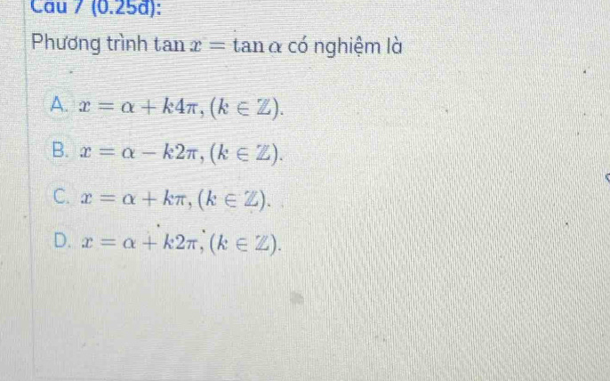 Câu / (0.25d):
Phương trình tan x=tan alpha có nghiệm là
A. x=alpha +k4π , (k∈ Z).
B. x=alpha -k2π , (k∈ Z).
C. x=alpha +kπ , (k∈ Z).
D. x=alpha +k2π , (k∈ Z).