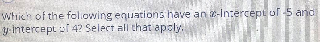 Which of the following equations have an x-intercept of -5 and 
y-intercept of 4? Select all that apply.