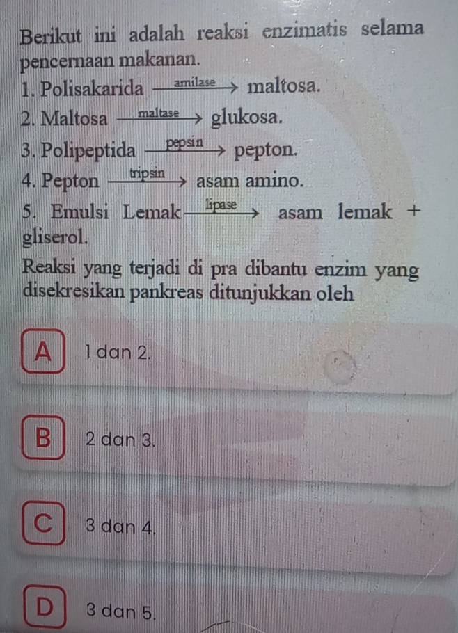 Berikut ini adalah reaksi enzimatis selama
pencernaan makanan.
1. Polisakarida amilase → maltosa.
2. Maltosa maltase glukosa.
3. Polipeptida pepsin pepton.
4. Pepton tripsin 1 asam amino.
5. Emulsi Lemak lipase asam lemak +
gliserol.
Reaksi yang terjadi di pra dibantu enzim yang
disekresikan pankreas ditunjukkan oleh
A 1 dan 2.
B 2 dan 3.
C 3 dan 4.
D 3 dan 5.