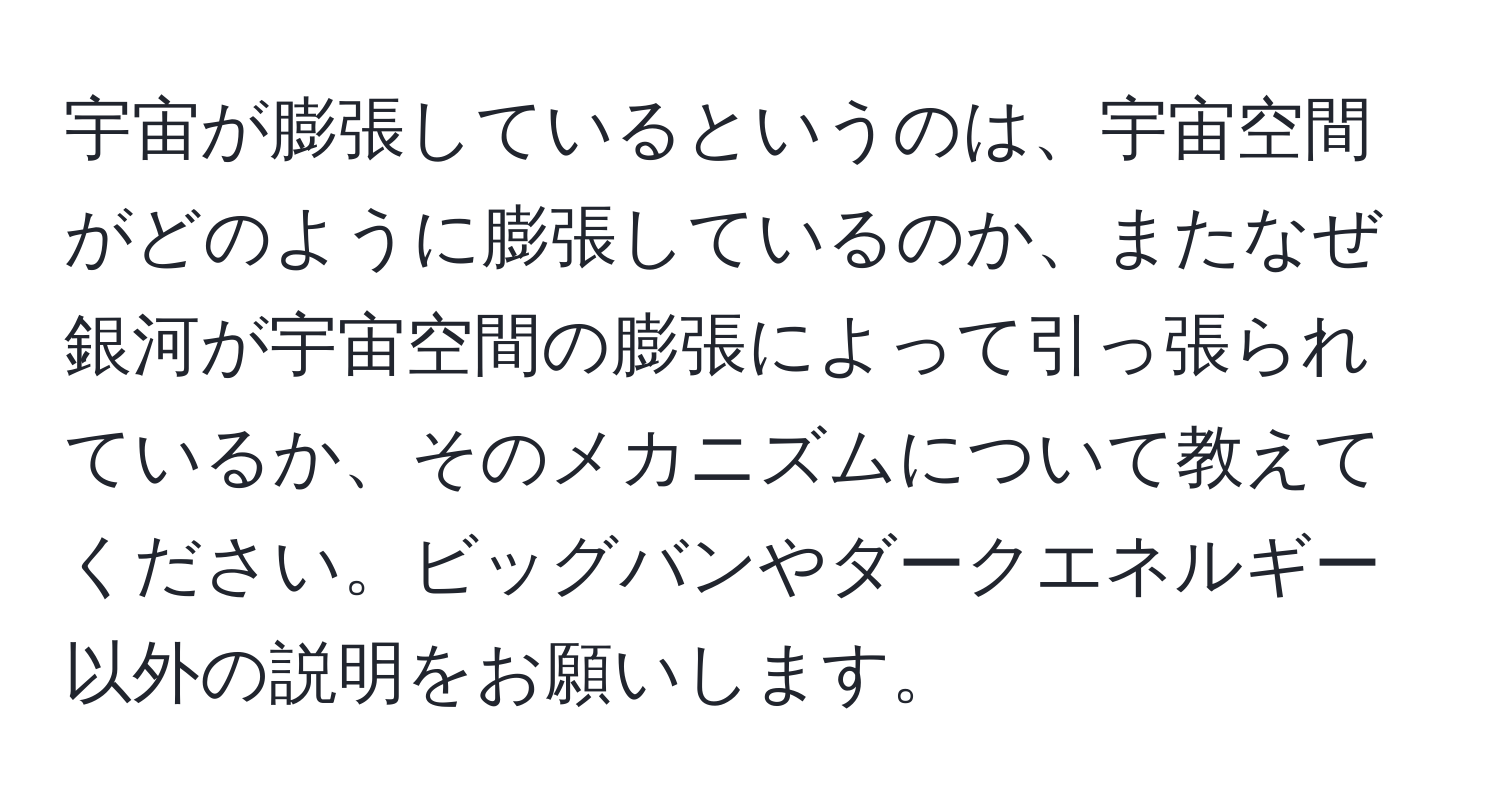 宇宙が膨張しているというのは、宇宙空間がどのように膨張しているのか、またなぜ銀河が宇宙空間の膨張によって引っ張られているか、そのメカニズムについて教えてください。ビッグバンやダークエネルギー以外の説明をお願いします。