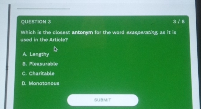 3 / 8
Which is the closest antonym for the word exasperating, as it is
used in the Article?
A. Lengthy
B. Pleasurable
C. Charitable
D. Monotonous
SUBMIT