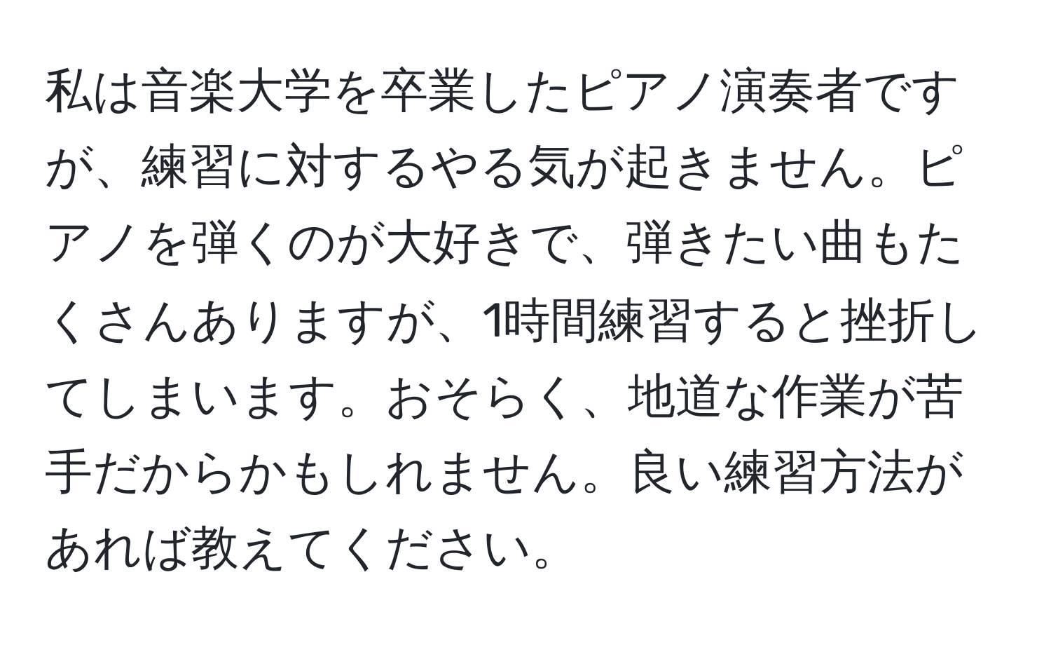 私は音楽大学を卒業したピアノ演奏者ですが、練習に対するやる気が起きません。ピアノを弾くのが大好きで、弾きたい曲もたくさんありますが、1時間練習すると挫折してしまいます。おそらく、地道な作業が苦手だからかもしれません。良い練習方法があれば教えてください。