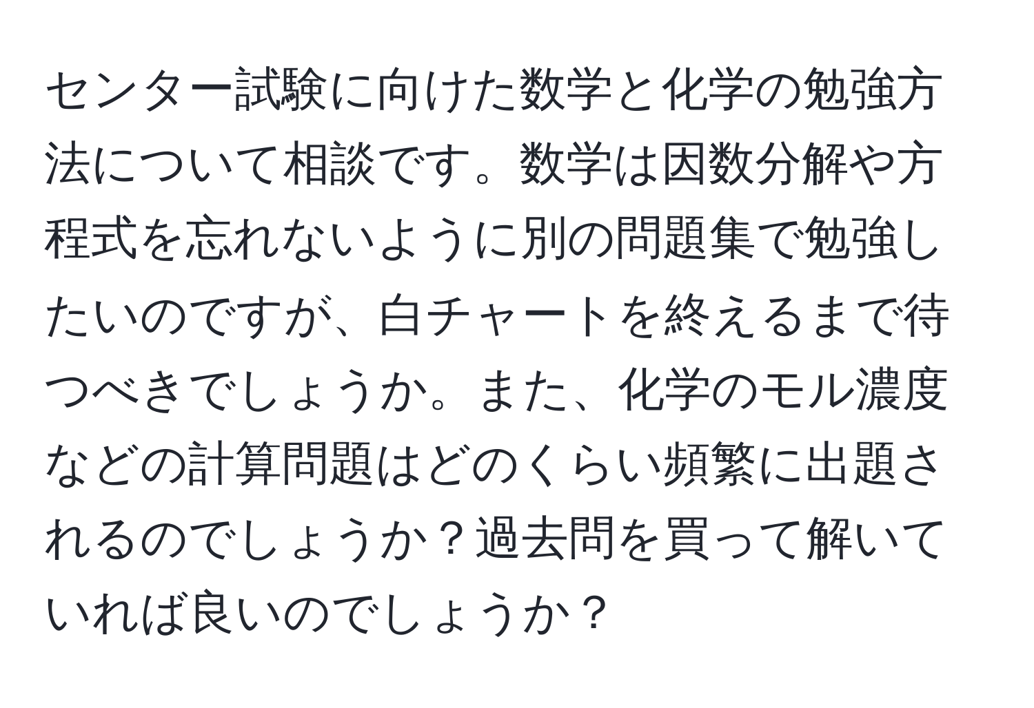 センター試験に向けた数学と化学の勉強方法について相談です。数学は因数分解や方程式を忘れないように別の問題集で勉強したいのですが、白チャートを終えるまで待つべきでしょうか。また、化学のモル濃度などの計算問題はどのくらい頻繁に出題されるのでしょうか？過去問を買って解いていれば良いのでしょうか？