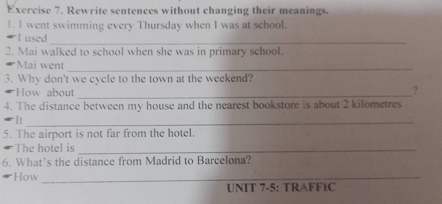 Rewrite sentences without changing their meanings. 
1. l went swimming every Thursday when I was at school. 
I used_ 
2. Mai walked to school when she was in primary school. 
Mai went_ 
3. Why don't we cycle to the town at the weekend? 
How about_ 
? 
4. The distance between my house and the nearest bookstore is about 2 kilometres
It_ 
5. The airport is not far from the hotel. 
The hotel is_ 
6. What’s the distance from Madrid to Barcelona? 
How_ 
UNIT 7-5: TRAFF1C