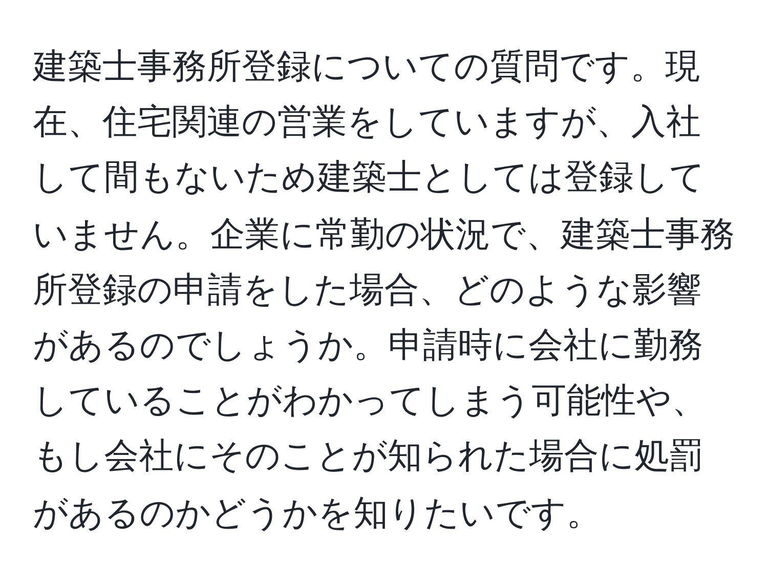 建築士事務所登録についての質問です。現在、住宅関連の営業をしていますが、入社して間もないため建築士としては登録していません。企業に常勤の状況で、建築士事務所登録の申請をした場合、どのような影響があるのでしょうか。申請時に会社に勤務していることがわかってしまう可能性や、もし会社にそのことが知られた場合に処罰があるのかどうかを知りたいです。