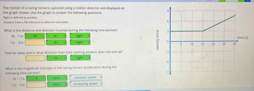 The motion of a racing horse is captured using a motion detector and displayed on
the graph shown. Use the graph to answer the following questions.
Right is defined as positive.
Answers have a 5% tolerance to allow for estimation.
What is the distance and direction traveled during the following time periods?
Os=15 s: 45 m right
15s - 30s: m right 
How far away and in what direction from their starting position does she end up?
m right
What is the magnitude and type of the racing horse's acceleration during the
following time periods?
0s - 15s: 0 m/s^2 constant speed
15s - 30s : m/s^2 increasing speed