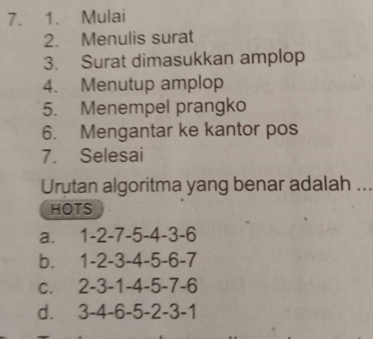 Mulai
2. Menulis surat
3. Surat dimasukkan amplop
4. Menutup amplop
5. Menempel prangko
6. Mengantar ke kantor pos
7. Selesai
Urutan algoritma yang benar adalah ...
HOTS
a. 1 -2 -7 -5 -4 -3 -6
b. 1 -2 -3 -4 -5 -6 -7
C. 2 -3 -1 -4 -5 -7 -6
d. 3 -4 -6 -5 -2 -3 -1