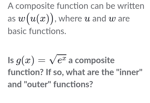 A composite function can be written 
as w(u(x)) , where u and w are 
basic functions. 
Is g(x)=sqrt(e^x) a composite 
function? If so, what are the "inner" 
and "outer" functions?