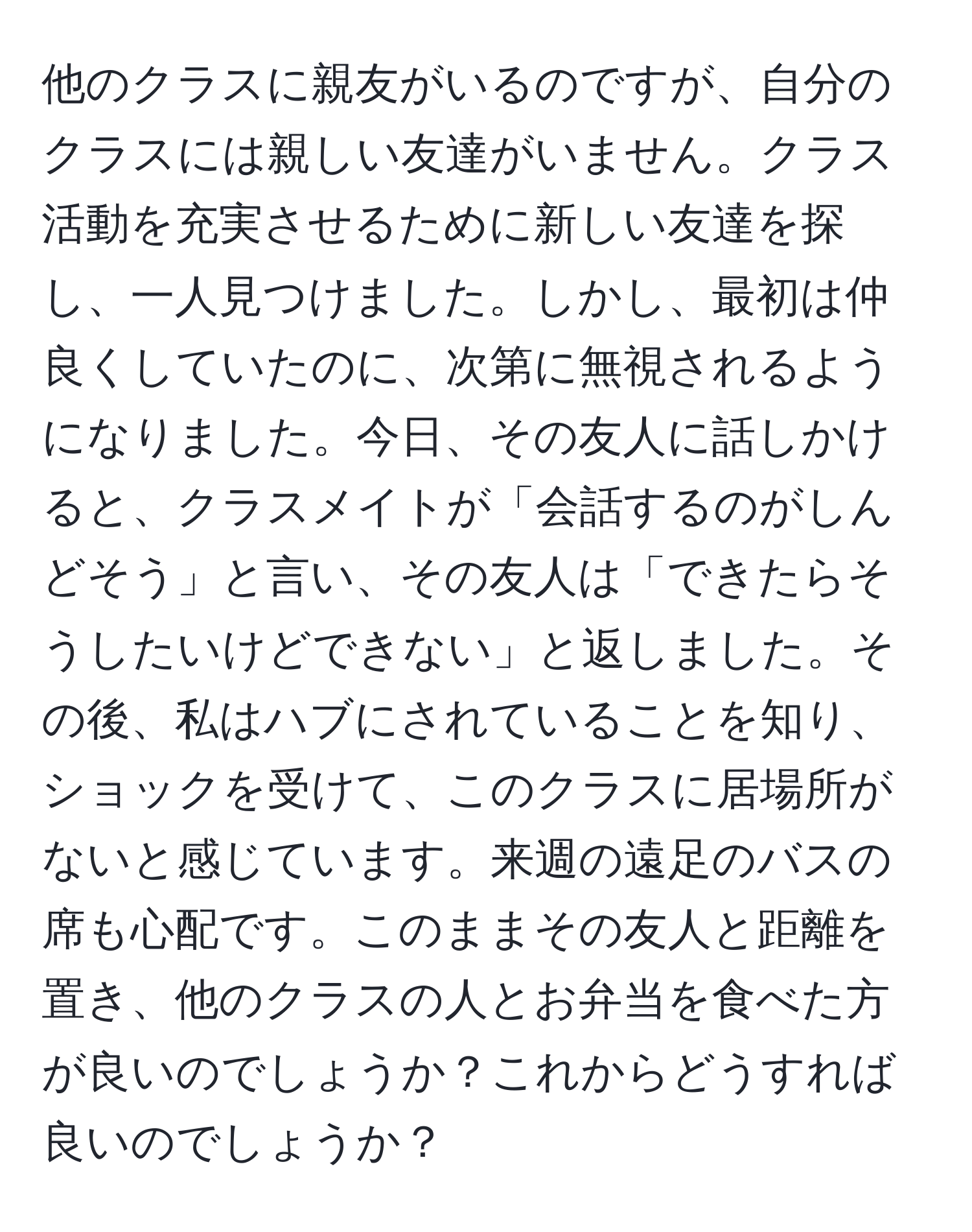 他のクラスに親友がいるのですが、自分のクラスには親しい友達がいません。クラス活動を充実させるために新しい友達を探し、一人見つけました。しかし、最初は仲良くしていたのに、次第に無視されるようになりました。今日、その友人に話しかけると、クラスメイトが「会話するのがしんどそう」と言い、その友人は「できたらそうしたいけどできない」と返しました。その後、私はハブにされていることを知り、ショックを受けて、このクラスに居場所がないと感じています。来週の遠足のバスの席も心配です。このままその友人と距離を置き、他のクラスの人とお弁当を食べた方が良いのでしょうか？これからどうすれば良いのでしょうか？