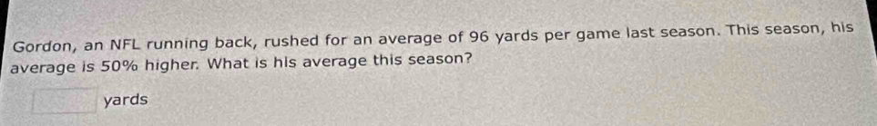 Gordon, an NFL running back, rushed for an average of 96 yards per game last season. This season, his 
average is 50% higher. What is his average this season?
□ yards